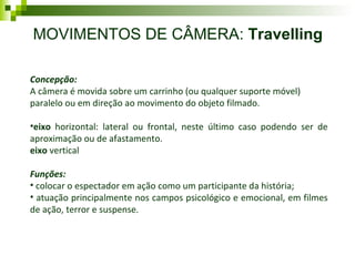 MOVIMENTOS DE CÂMERA:  Travelling Concepção: A câmera é movida sobre um carrinho (ou qualquer suporte móvel)  paralelo ou em direção ao movimento do objeto filmado.  eixo  horizontal: lateral ou frontal, neste último caso podendo ser de aproximação ou de afastamento. eixo  vertical Funções: colocar o espectador em ação como um participante da história; atuação principalmente nos campos psicológico e emocional, em filmes de ação, terror e suspense. 