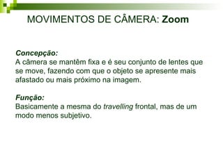 MOVIMENTOS DE CÂMERA:  Zoom Concepção: A câmera se mantêm fixa e é seu conjunto de lentes que se move, fazendo com que o objeto se apresente mais afastado ou mais próximo na imagem.  Função: Basicamente a mesma do  travelling  frontal, mas de um modo menos subjetivo. 