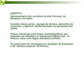 Evolução dos planos cinematográficos GRIFFITH Aprimoramento dos conceitos da arte Vitoriana, da literatura e do teatro. Grandes planos gerais, zigzags de câmera, elementos de suspense, o fade-out, planos fechados na expressão dos atores. Planos individuais eram frases cinematográficas que poderiam ser editadas em sequências lógicas sem, no entanto, haver uma lógica dramática concreta. Foi precursora da "montagem por atrações" de Eisenstein e da "câmera subjetiva" de Murnau. 