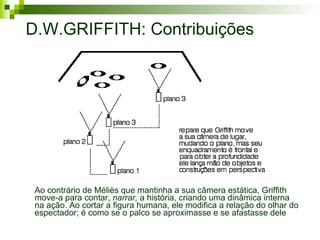 D.W.GRIFFITH: Contribuições Ao contrário de Méliès que mantinha a sua câmera estática, Griffith move-a para contar,  narrar,  a história, criando uma dinâmica interna na ação. Ao cortar a figura humana, ele modifica a relação do olhar do espectador; é como se o palco se aproximasse e se afastasse dele 