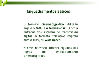 Enquadramentos Básicos O formato  cinematográfico  utilizado hoje é o  16X9  e  o televisivo   4:3 . Com a entradas dos sistemas de transmissão digital, o formato televisivo migrará para o 16x9, ou  widescreen .  A nova televisão adotará algumas das regras do enquadramento cinematográfico 