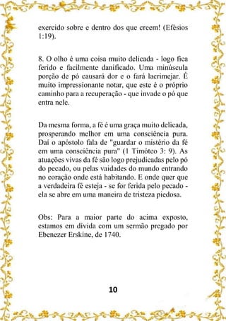 10
exercido sobre e dentro dos que creem! (Efésios
1:19).
8. O olho é uma coisa muito delicada - logo fica
ferido e facilmente danificado. Uma minúscula
porção de pó causará dor e o fará lacrimejar. É
muito impressionante notar, que este é o próprio
caminho para a recuperação - que invade o pó que
entra nele.
Da mesma forma, a fé é uma graça muito delicada,
prosperando melhor em uma consciência pura.
Daí o apóstolo fala de "guardar o mistério da fé
em uma consciência pura" (1 Timóteo 3: 9). As
atuações vivas da fé são logo prejudicadas pelo pó
do pecado, ou pelas vaidades do mundo entrando
no coração onde está habitando. E onde quer que
a verdadeira fé esteja - se for ferida pelo pecado -
ela se abre em uma maneira de tristeza piedosa.
Obs: Para a maior parte do acima exposto,
estamos em dívida com um sermão pregado por
Ebenezer Erskine, de 1740.
 