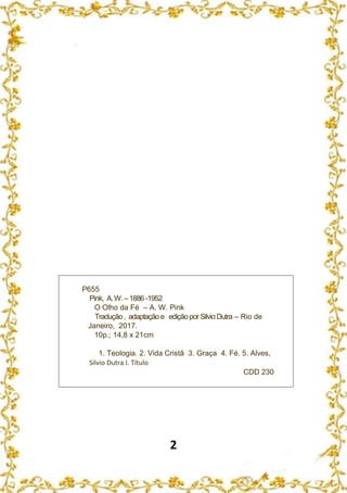 2
P655
Pink, A.W.–1886 -1952
O Olho da Fé – A. W. Pink
Tradução, adaptaçãoe ediçãoporSilvioDutra – Rio de
Janeiro, 2017.
10p.; 14,8 x 21cm
1. Teologia. 2. Vida Cristã 3. Graça 4. Fé. 5. Alves,
Silvio Dutra I. Título
CDD 230
 