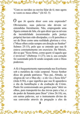 3
"Com os ouvidos eu ouvira falar de ti; mas agora
te veem os meus olhos." (Jó 42: 5)
O que Jó queria dizer com esta expressão?
Obviamente, suas palavras não devem ser
entendidas literalmente. Não, empregando uma
figura comum de fala, ele quis dizer que as névoas
da incredulidade (ocasionadas pela justiça
própria) haviam sido dissipadas, e a fé percebeu o
ser de Deus como uma realidade gloriosa e viva.
("Meus olhos estão sempre em direção ao Senhor"
Salmos 25:15), pelo que se entende que sua fé
estava constantemente em exercício. De Moisés,
diz-se que "ficou firme, como quem vê aquele que
é invisível." (Hebreus 11:27); isto é, seu coração
foi sustentado pela fé sendo ocupado com o Deus
poderoso.
A fé é frequentemente representada nas Escrituras
sob a metáfora da visão corporal. Nosso Senhor
disse do grande patriarca: "Seu pai, Abraão, se
alegrou de ver o Meu dia - e ele viu e ficou feliz"
(João 8:56), o que significa que sua fé aguardava
o dia da humilhação e da exaltação de Cristo.
Paulo foi comissionado aos gentios para "abrir os
olhos, para transportá-los das trevas para a luz, e
do poder de Satanás para Deus" (Atos 26:18); ou,
em outras palavras, ser o instrumento divino de
sua conversão através da pregação a eles da
 