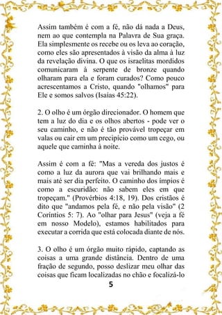5
Assim também é com a fé, não dá nada a Deus,
nem ao que contempla na Palavra de Sua graça.
Ela simplesmente os recebe ou os leva ao coração,
como eles são apresentados à visão da alma à luz
da revelação divina. O que os israelitas mordidos
comunicaram à serpente de bronze quando
olharam para ela e foram curados? Como pouco
acrescentamos a Cristo, quando "olhamos" para
Ele e somos salvos (Isaías 45:22).
2. O olho é um órgão direcionador. O homem que
tem a luz do dia e os olhos abertos - pode ver o
seu caminho, e não é tão provável tropeçar em
valas ou cair em um precipício como um cego, ou
aquele que caminha à noite.
Assim é com a fé: "Mas a vereda dos justos é
como a luz da aurora que vai brilhando mais e
mais até ser dia perfeito. O caminho dos ímpios é
como a escuridão: não sabem eles em que
tropeçam." (Provérbios 4:18, 19). Dos cristãos é
dito que "andamos pela fé, e não pela visão" (2
Coríntios 5: 7). Ao "olhar para Jesus" (veja a fé
em nosso Modelo), estamos habilitados para
executar a corrida que está colocada diante de nós.
3. O olho é um órgão muito rápido, captando as
coisas a uma grande distância. Dentro de uma
fração de segundo, posso deslizar meu olhar das
coisas que ficam localizadas no chão e focalizá-lo
 