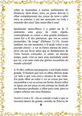 6
sobre as montanhas a muitos quilômetros de
distância; além disso, mais, eu posso desviar o
olhar completamente das coisas da terra e subir
entre as estrelas, e em um momento ver toda a
extensão dos céus! Que maravilha é essa!
Igualmente maravilhoso é o poder da fé. É
realmente uma graça de visão rápida,
contemplando as coisas a uma grande distância,
como fez a fé dos patriarcas, que viu as coisas
prometidas "de longe" (Hebreus 11:13). Assim
também, em um momento, a fé pode voltar a um
passado eterno - e ver as fontes eternas do amor,
ativo em seu favor antes que os fundamentos da
Terra fossem colocados. E então, ao mesmo
tempo, pode virar-se para uma eternidade ainda
por vir, e ter uma visão das glórias escondidas do
mundo celestial!
4. O olho, embora seja pequeno, é um órgão muito
grande. O homem que tem os olhos abertos pode
ver tudo o que vem com o alcance de sua visão.
Ele pode olhar ao redor e ver as coisas por trás,
encaminhar e ver as coisas em frente, descer sobre
as águas em um poço ou um córrego no fundo de
um barranco profundo, e olhar para cima, para os
corpos celestes nos céus distantes.
Assim é com a fé - ela se estende a tudo o que se
encontra dentro da grande vastidão da Palavra de
 