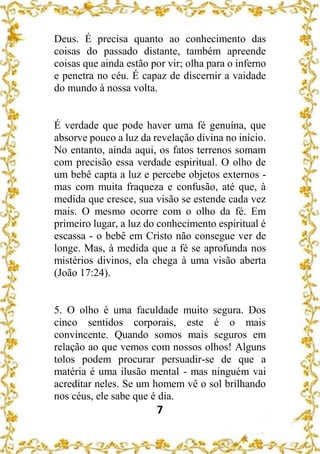 7
Deus. É precisa quanto ao conhecimento das
coisas do passado distante, também apreende
coisas que ainda estão por vir; olha para o inferno
e penetra no céu. É capaz de discernir a vaidade
do mundo à nossa volta.
É verdade que pode haver uma fé genuína, que
absorve pouco a luz da revelação divina no início.
No entanto, ainda aqui, os fatos terrenos somam
com precisão essa verdade espiritual. O olho de
um bebê capta a luz e percebe objetos externos -
mas com muita fraqueza e confusão, até que, à
medida que cresce, sua visão se estende cada vez
mais. O mesmo ocorre com o olho da fé. Em
primeiro lugar, a luz do conhecimento espiritual é
escassa - o bebê em Cristo não consegue ver de
longe. Mas, à medida que a fé se aprofunda nos
mistérios divinos, ela chega à uma visão aberta
(João 17:24).
5. O olho é uma faculdade muito segura. Dos
cinco sentidos corporais, este é o mais
convincente. Quando somos mais seguros em
relação ao que vemos com nossos olhos! Alguns
tolos podem procurar persuadir-se de que a
matéria é uma ilusão mental - mas ninguém vai
acreditar neles. Se um homem vê o sol brilhando
nos céus, ele sabe que é dia.
 