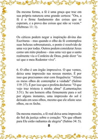 8
Da mesma forma, a fé é uma graça que traz em
sua própria natureza uma grande certeza: "Ora, a
fé é o firme fundamento das coisas que se
esperam, e a prova das coisas que não se veem."
(Hebreus 11: 1).
Os céticos podem negar a inspiração divina das
Escrituras - mas quando o olho da fé contemplou
suas belezas sobrenaturais, o ponto é resolvido de
uma vez por todas. Outros podem considerar Jesus
como um mito piedoso - mas uma vez que o santo
realmente viu o Cordeiro de Deus, pode dizer "eu
sei que o meu Redentor vive".
6. O olho é um órgão impressivo. O que vemos,
deixa uma impressão nas nossas mentes. É por
isso que precisamos orar com frequência: "Afasta
os meus olhos de contemplar a vaidade" (Salmo
119: 37). É por isso que o profeta declarou: "O que
vejo traz tristeza à minha alma" (Lamentações
3:51). Se um homem olha firmemente para o sol
por alguns instantes, uma impressão do sol é
deixada em seus olhos, mesmo que ele afaste seus
olhos, ou os feche.
Da mesma maneira, a fé real deixa uma impressão
do Sol da justiça sobre o coração: "Os que olham
para Ele estão radiantes de alegria" (Salmo 34: 5).
 