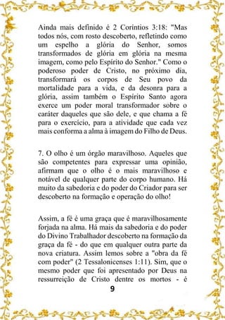 9
Ainda mais definido é 2 Coríntios 3:18: "Mas
todos nós, com rosto descoberto, refletindo como
um espelho a glória do Senhor, somos
transformados de glória em glória na mesma
imagem, como pelo Espírito do Senhor." Como o
poderoso poder de Cristo, no próximo dia,
transformará os corpos de Seu povo da
mortalidade para a vida, e da desonra para a
glória, assim também o Espírito Santo agora
exerce um poder moral transformador sobre o
caráter daqueles que são dele, e que chama a fé
para o exercício, para a atividade que cada vez
mais conforma a alma à imagem do Filho de Deus.
7. O olho é um órgão maravilhoso. Aqueles que
são competentes para expressar uma opinião,
afirmam que o olho é o mais maravilhoso e
notável de qualquer parte do corpo humano. Há
muito da sabedoria e do poder do Criador para ser
descoberto na formação e operação do olho!
Assim, a fé é uma graça que é maravilhosamente
forjada na alma. Há mais da sabedoria e do poder
do Divino Trabalhador descoberto na formação da
graça da fé - do que em qualquer outra parte da
nova criatura. Assim lemos sobre a "obra da fé
com poder" (2 Tessalonicenses 1:11). Sim, que o
mesmo poder que foi apresentado por Deus na
ressurreição de Cristo dentre os mortos - é
 