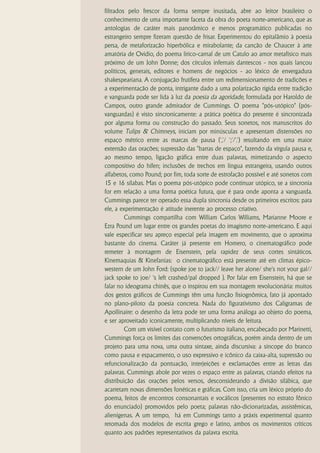 filtrados pelo frescor da forma sempre inusitada, abre ao leitor brasileiro o
conhecimento de uma importante faceta da obra do poeta norte-americano, que as
antologias de caráter mais panorâmico e menos programático publicadas no
estrangeiro sempre fizeram questão de frisar. Experimentou do epitalâmio à poesia
persa, de metaforização hiperbólica e mirabolante; da canção de Chaucer à arte
amatória de Ovídio, do poema lírico-carnal de um Catulo ao amor metafísico mais
próximo de um John Donne; dos círculos infernais dantescos - nos quais lançou
políticos, generais, editores e homens de negócios - ao léxico de envergadura
shakespeariana. A conjugação frutífera entre um redimensionamento de tradições e
a experimentação de ponta, intrigante dado a uma polarização rígida entre tradição
e vanguarda pode ser lida à luz da poesia da agoridade, formulada por Haroldo de
Campos, outro grande admirador de Cummings. O poema "pós-utópico" (pós-
vanguardas) é visto sincronicamente: a prática poética do presente é sincronizada
por alguma forma ou construção do passado. Seus sonetos, nos manuscritos do
volume Tulips & Chimneys, iniciam por minúsculas e apresentam distensões no
espaço métrico entre as marcas de pausa (','/ ';'/'.') resultando em uma maior
extensão das orações; supressão das "barras de espaço", fazendo da vírgula pausa e,
ao mesmo tempo, ligação gráfica entre duas palavras, mimetizando o aspecto
compositivo do hífen; inclusões de trechos em língua estrangeira, usando outros
alfabetos, como Pound; por fim, toda sorte de estrofação possível e até sonetos com
15 e 16 sílabas. Mas o poema pós-utópico pode continuar utópico, se a sincronia
for em relação a uma forma poética futura, que é para onde aponta a vanguarda.
Cummings parece ter operado essa dupla sincronia desde os primeiros escritos: para
ele, a experimentação é atitude inerente ao processo criativo.
         Cummings compartilha com William Carlos Williams, Marianne Moore e
Ezra Pound um lugar entre os grandes poetas do imagismo norte-americano. E aqui
vale especificar seu apreço especial pela imagem em movimento, que o aproxima
bastante do cinema. Caráter já presente em Homero, o cinematográfico pode
remeter à montagem de Eisenstein, pela rapidez de seus cortes sintáticos.
Kinemaquias & Kinefanias: o cinematográfico está presente até em climas épico-
western de um John Ford: (spoke joe to jack// leave her alone/ she's not your gal//
jack spoke to joe/ 's left crashed/pal dropped ). Por falar em Eisenstein, há que se
falar no ideograma chinês, que o inspirou em sua montagem revolucionária: muitos
dos gestos gráficos de Cummings têm uma função fisiognômica, fato já apontado
no plano-piloto da poesia concreta. Nada do figurativismo dos Caligramas de
Apollinaire: o desenho da letra pode ter uma forma análoga ao objeto do poema,
e ser aproveitado iconicamente, multiplicando níveis de leitura.
         Com um visível contato com o futurismo italiano, encabeçado por Marinetti,
Cummings força os limites das convenções ortográficas, porém ainda dentro de um
projeto para uma nova, uma outra sintaxe, ainda discursiva: a síncope do branco
como pausa e espaçamento, o uso expressivo e icônico da caixa-alta, supressão ou
refuncionalização da pontuação, interjeições e exclamações entre as letras das
palavras. Cummings abole por vezes o espaço entre as palavras, criando efeitos na
distribuição das orações pelos versos, desconsiderando a divisão silábica, que
acarretam novas dimensões fonéticas e gráficas. Com isso, cria um léxico próprio do
poema, feitos de encontros consonantais e vocálicos (presentes no estrato fônico
do enunciado) promovidos pelo poeta; palavras não-dicionarizadas, assistêmicas,
alienígenas. A um tempo, há em Cummings tanto a práxis experimental quanto
retomada dos modelos de escrita grego e latino, ambos os movimentos críticos
quanto aos padrões representativos da palavra escrita.
 