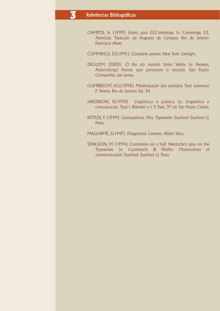 3   Referências Bibliográficas


    CAMPOS, A. (1999). Estela para E.E.Cummings. In. Cummings, E.E.
       Poem(a)s. Tradução de Augusto de Campos. Rio de Janeiro:
       Francisco Alves.

    CUMMINGS, E.E.(1991). Complete poems. New York: Liveright.

    DÉGUY,M. (2005). O fim do mundo finito: Valéry. In: Novaes,
       Adauto(org.) Poetas que pensaram o mundo. São Paulo:
       Companhia das Letras.

    GUMBRECHT, H.U.(1998). Modenização dos sentidos. Trad. Lawrence
      F. Pereira. Rio de Janeiro: Ed. 34.

    JAKOBSON, R.(1970) Lingüística e poética. In: Lingüística e
       comunicação. Trad. I. Blikstein e J. P. Paes, 3ª ed. São Paulo: Cultrix.

    KITTLER, F. (1999). Gramophone, Film, Typerwiter. Stanford: Stanford U.
        Press.

    MALLARMÉ, S.(1947). Divagations. Genève: Albert Skira.

    STINGELIN, M. (1994). Comments on a ball: Nietzsche's play on the
        Typewriter. In. Gumbrecht & Pfeiffer. Materialities of
        communication. Stanford: Stanford U. Press.
 
