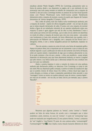 estudioso alemão Martin Stingelin (1994). Em Cummings, praticamente tudo na
                                           forma do poema, desde a sua disposição na página, até o uso esdrúxulo de uma
                                           pontuação over, tudo parece remeter ao trabalho de composição com a máquina de
                                           escrever. E, não por acaso, Cummings escreveu os poemas de sua fase inicial (quando
                                           estava com Marion Morehouse) numa Smith-Corona portátil. Trabalhando
                                           diretamente sobre a máquina de escrever, o poeta cria aquilo que Augusto de Campos
                                           denominou de "mímica tipográfica" (Campos, 1999).
                                                    Para a idéia de poesia, tudo isso implica numa transformação profunda, pois
                                           a máquina de escrever - espécie de oficina tipográfica portátil - cria um tipo de poeta
                                           que se afasta daquele declamador de salão. O poeta com uma máquina de escrever
                                           lembra a figura de um trabalhador industrial, de um operário trabalhando sobre uma
                                           máquina. O poeta é agora alguém que está de olho na letra, literalmente. É esse o
                                           novo poeta que vemos em E.E.Cummings , que se valeu de seu talento de desenhista
                                           no modo de utilizar a máquina de escrever para criar uma nova poesia - uma poesia
                                           cujo fundamento já havia sido pensado, de forma diferenciada mas paralela, com a
                                           preocupação de Mallarmé com a tipografia, com a pesquisa de Ezra Pound com o
                                           ideograma chinês, e com a síntese tipográfico-pictural de Apollinaire, inspirada no
                                           cubismo.
                                                     Para tais autores, a poesia era, antes de tudo, uma forma de expressão gráfica.
                                           Apesar de parecer óbvio, isso é importante por ser justamente o que os afasta de uma
                                           tradição segundo a qual a publicação do texto era tão-somente uma forma de fixação,
                                           sobre um suporte estável, e reprodutível, de algo que se realizava plenamente na voz.
                                           Se se pode contestar o fato de que a poesia - a lírica, por excelência - quase sempre
                                           dependeu da declamação, para que fosse plenamente realizada, ao menos é inegável
                                           que pelo menos a sua leitura (ainda que a silenciosa) sempre foi uma condição sine
                                           qua non para sua realização.
                                                    Assim, o poema impresso é como a notação da música em uma partitura,
                                           realizada pela declamação pública, ou silenciosa. Com Cummings, as coisas já não
                                           são assim. Pela sua disposição gráfica arrojada, o poema se realiza (se atualiza) em algo
                                           que se poderia chamar de leitura visual. Ou melhor, a leitura visual (que segue os
                                           cortes abruptos, as tmeses, as frases e expressões parentéticas) deve proceder a uma
                                           "montagem" (como se monta um quebra-cabeças) capaz de tornar o poema legível -
                                           em mais de um sentido - em voz alta, ou baixa. Leia-se, por exemplo, aqui, o poema
                                           "Beautiful":

                                                     Beautiful
                                                     is the
                                                     unmea
                                                     ning
                                                     of(sil
                                                     ently)fal
                                                     ling(e
                                                     ver
                                                     yw
                                                     here)s
                                                     Now



                                                   Notamos que algumas palavras ou "versos", como "unmea" e "here)s"
                                           podem ser lidos de várias formas, de acordo com a montagem que o leitor
                                           estabelece: assim, teremos, no caso de "unmea": 1) parte de "unmeaning" (que
                                           pode ser traduzido por insignificante); 2) uma palavra híbrida, "unmea", composta
                                           de "um" (inglês) e "mea"(latim); 3) parte de uma palavra-valise, "unmeaningfall"
6 Essa sugestão nos foi dada por
Décio Pignatari, numa reunião de leitura   ("unmeaningful"+"fall" 6 ). Isso implica numa relação bastante diferente do leitor
das nossas traduções, em Curitiba.
 