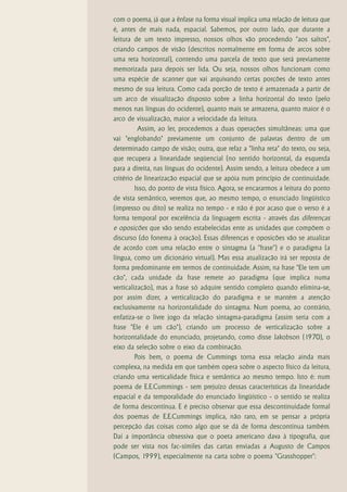 com o poema, já que a ênfase na forma visual implica uma relação de leitura que
é, antes de mais nada, espacial. Sabemos, por outro lado, que durante a
leitura de um texto impresso, nossos olhos vão procedendo "aos saltos",
criando campos de visão (descritos normalmente em forma de arcos sobre
uma reta horizontal), contendo uma parcela de texto que será previamente
memorizada para depois ser lida. Ou seja, nossos olhos funcionam como
uma espécie de scanner que vai arquivando certas porções de texto antes
mesmo de sua leitura. Como cada porção de texto é armazenada a partir de
um arco de visualização disposto sobre a linha horizontal do texto (pelo
menos nas línguas do ocidente), quanto mais se armazena, quanto maior é o
arco de visualização, maior a velocidade da leitura.
          Assim, ao ler, procedemos a duas operações simultâneas: uma que
vai "englobando" previamente um conjunto de palavras dentro de um
determinado campo de visão; outra, que refaz a "linha reta" do texto, ou seja,
que recupera a linearidade seqüencial (no sentido horizontal, da esquerda
para a direita, nas línguas do ocidente). Assim sendo, a leitura obedece a um
critério de linearização espacial que se apóia num princípio de continuidade.
         Isso, do ponto de vista físico. Agora, se encararmos a leitura do ponto
de vista semântico, veremos que, ao mesmo tempo, o enunciado lingüístico
(impresso ou dito) se realiza no tempo - e não é por acaso que o verso é a
forma temporal por excelência da linguagem escrita - através das diferenças
e oposições que vão sendo estabelecidas ente as unidades que compõem o
discurso (do fonema à oração). Essas diferenças e oposições vão se atualizar
de acordo com uma relação entre o sintagma (a "frase") e o paradigma (a
língua, como um dicionário virtual). Mas essa atualização irá ser reposta de
forma predominante em termos de continuidade. Assim, na frase "Ele tem um
cão", cada unidade da frase remete ao paradigma (que implica numa
verticalização), mas a frase só adquire sentido completo quando elimina-se,
por assim dizer, a verticalização do paradigma e se mantém a atenção
exclusivamente na horizontalidade do sintagma. Num poema, ao contrário,
enfatiza-se o livre jogo da relação sintagma-paradigma (assim seria com a
frase "Ele é um cão"), criando um processo de verticalização sobre a
horizontalidade do enunciado, projetando, como disse Jakobson (1970), o
eixo da seleção sobre o eixo da combinação.
         Pois bem, o poema de Cummings torna essa relação ainda mais
complexa, na medida em que também opera sobre o aspecto físico da leitura,
criando uma verticalidade física e semântica ao mesmo tempo. Isto é: num
poema de E.E.Cummings - sem prejuízo dessas características da linearidade
espacial e da temporalidade do enunciado lingüístico - o sentido se realiza
de forma descontínua. E é preciso observar que essa descontinuidade formal
dos poemas de E.E.Cummings implica, não raro, em se pensar a própria
percepção das coisas como algo que se dá de forma descontínua também.
Daí a importância obsessiva que o poeta americano dava à tipografia, que
pode ser vista nos fac-símiles das cartas enviadas a Augusto de Campos
(Campos, 1999), especialmente na carta sobre o poema "Grasshopper":
 