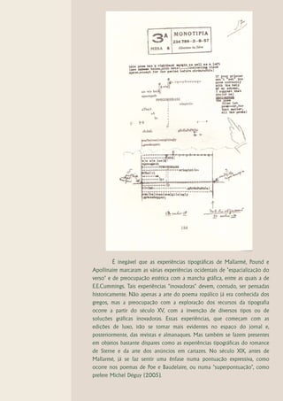 É inegável que as experiências tipográficas de Mallarmé, Pound e
Apollinaire marcaram as várias experiências ocidentais de "espacialização do
verso" e de preocupação estética com a mancha gráfica, entre as quais a de
E.E.Cummings. Tais experiências "inovadoras" devem, contudo, ser pensadas
historicamente. Não apenas a arte do poema ropálico já era conhecida dos
gregos, mas a preocupação com a exploração dos recursos da tipografia
ocorre a partir do século XV, com a invenção de diversos tipos ou de
soluções gráficas inovadoras. Essas experiências, que começam com as
edições de luxo, irão se tornar mais evidentes no espaço do jornal e,
posteriormente, das revistas e almanaques. Mas também se fazem presentes
em objetos bastante díspares como as experiências tipográficas do romance
de Sterne e da arte dos anúncios em cartazes. No século XIX, antes de
Mallarmé, já se faz sentir uma ênfase numa pontuação expressiva, como
ocorre nos poemas de Poe e Baudelaire, ou numa "superpontuação", como
prefere Michel Déguy (2005).
 
