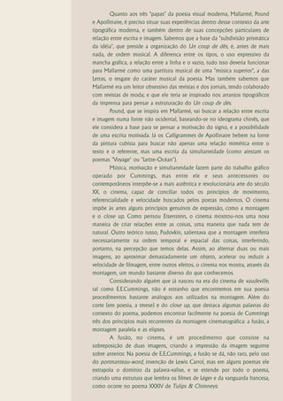 Quanto aos três "papas" da poesia visual moderna, Mallarmé, Pound
e Apollinaire, é preciso situar suas experiências dentro desse contexto da arte
tipográfica moderna, e também dentro de suas concepções particulares de
relação entre escrita e imagem. Sabemos que a base da "subdivisão prismática
da idéia", que preside a organização do Un coup de dês, é, antes de mais
nada, de ordem musical. A diferença entre os tipos, o uso expressivo da
mancha gráfica, a relação entre a linha e o vazio, tudo isso deveria funcionar
para Mallarmé como uma partitura musical de uma "música superior", a das
Letras, o resgate do caráter musical da poesia. Mas também sabemos que
Mallarmé era um leitor obsessivo das revistas e dos jornais, tendo colaborado
com revistas de moda; e que ele teria se inspirado nos arranjos tipográficos
da imprensa para pensar a estruturação do Un coup de dés.
        Pound, que se inspira em Mallarmé, vai buscar a relação entre escrita
e imagem numa fonte não ocidental, baseando-se no ideograma chinês, que
ele considera a base para se pensar a motivação do signo, e a possibilidade
de uma escrita motivada. Já os Calligrammes de Apollinaire bebem na fonte
da pintura cubista para buscar não apenas uma relação mimética entre o
texto e o referente, mas uma escrita da simultaneidade (como atestam os
poemas "Voyage" ou "Lettre-Océan").
        Música, motivação e simultaneidade fazem parte do trabalho gráfico
operado por Cummings, mas entre ele e seus antecessores ou
contemporâneos interpõe-se a mais autêntica e revolucionária arte do século
XX, o cinema, capaz de conciliar todos os princípios de movimento,
referencialidade e velocidade buscados pelos poetas modernos. O cinema
impõe às artes alguns princípios genuínos de expressão, como a montagem
e o close up. Como pensou Eisenstein, o cinema mostrou-nos uma nova
maneira de criar relações entre as coisas, uma maneira que nada tem de
natural. Outro teórico russo, Pudovkin, salientava que a montagem interferia
necessariamente na ordem temporal e espacial das coisas, interferindo,
portanto, na percepção que temos delas. Assim, ao alternar duas ou mais
imagens, ao aproximar demasiadamente um objeto, acelerar ou reduzir a
velocidade de filmagem, entre outros efeitos, o cinema nos mostra, através da
montagem, um mundo bastante diverso do que conhecemos.
        Considerando alguém que já nasceu na era do cinema de vaudeville,
tal como E.E.Cummings, não é estranho que encontremos em sua poesia
procedimentos bastante análogos aos utilizados na montagem. Além do
corte (em poesia, a tmese) e do close up, que destaca algumas palavras do
contexto do poema, podemos encontrar facilmente na poesia de Cummings
três dos princípios mais recorrentes da montagem cinematográfica: a fusão, a
montagem paralela e as elipses.
        A fusão, no cinema, é um procedimento que consiste na
sobreposição de duas imagens, criando a impressão da imagem seguinte
sobre anterior. Na poesia de E.E.Cummings, a fusão se dá, não raro, pelo uso
do portmanteau-word, invenção de Lewis Carrol, mas em alguns poemas ele
extrapola o domínio da palavra-valise, e se estende por todo o poema,
criando uma estrutura que lembra os filmes de Léger e da vanguarda francesa,
como ocorre no poema XXXIV de Tulips & Chimneys:
 
