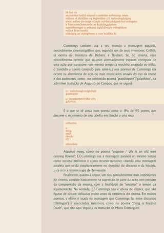 life hurl my
        yes,crumbles han(ful released conaefetti)ev eryflitter,inga. where
        mil(lions of aflickf)litter ing brightmillion of S hurl;endingdodg:ing
        whom areEyes shy-dodge is bright cruMbshadful,quick-hurl endingwho
        Is flittercrumbs,fluttercrimbs are floatfallin,g;allwhere:
        a:crimbflitteringish is arefloatsis ingfallall!mil,shy milbrightlions
        my(hurl flicker handful
        in)dodging are shybrigHteyes is crum bs(all)if,ey Es



       Cummings também usa a seu mondo a montagem paralela,
procedimento cinematográfico que, segundo um de seus inventores, Griffith,
já existia na literatura de Dickens e Flaubert. Se, no cinema, esse
procedimento permite que vejamos alternadamente espaços contíguos de
uma ação que transcorre num mesmo tempo (a mocinha amarrada no trilho,
o bandido a cavalo correndo para salvá-la), nos poemas de Cummings ela
ocorre na alternância de dois ou mais enunciados através do uso da tmese
e dos parênteses, como no conhecido poema "grasshopper"("gafanhoto", na
admirável tradução de Augusto de Campos, que se segue):

        to / rea(be)rrang(com)gi(e)ngly
        ,grasshopper
        a / recom(tor)pon(n)d(ar-se)o,
        ,gafanhoto


       É o que se vê ainda num poema como o 19o. de 95 poems, que
descreve o movimento de uma abelha em direção a uma rosa:

        un(bee)mo
        vi
        n(in)g
        are(th
        e)you(o
        nly)
        asl(rose)eep

        Algumas vezes, como no poema "suppose / Life is an old man
carrying flowers", E.E.Cummings usa a montagem paralela ao mesmo tempo
como recurso estilístico e como recurso narrativo, criando uma montagem
paralela que se dá simultaneamente no domínio do discurso e da história,
para usar a terminologia de Benveniste.
        Finalmente, quanto à elipse, um dos procedimentos mais importantes
do cinema, consiste basicamente na supressão de parte da ação, sem prejuízo
da compreensão da mesma, com a finalidade de "encurtar" o tempo da
representação. Na verdade, E.E.Cummings usa e abusa de elipses, que são
figuras de sintaxe utilizadas muito antes da existência do cinema. Em muitos
poemas, a elipse é usada na montagem que Cummings faz entre discursos
("diálogos") e enunciados narrativos, como no poema "dying is fine)but
Death", que cito aqui seguida da tradução de Mário Domingues:
 