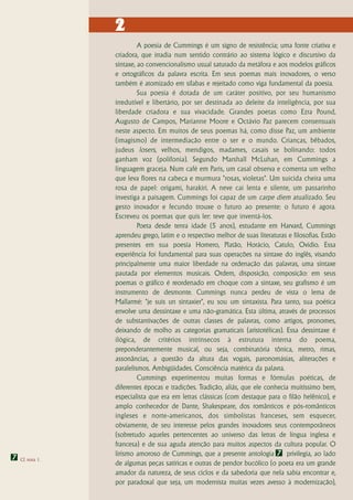 2
                           A poesia de Cummings é um signo de resistência; uma fonte criativa e
                  criadora, que irradia num sentido contrário ao sistema lógico e discursivo da
                  sintaxe, ao convencionalismo usual saturado da metáfora e aos modelos gráficos
                  e ortográficos da palavra escrita. Em seus poemas mais inovadores, o verso
                  também é atomizado em sílabas e rejeitado como viga fundamental da poesia.
                           Sua poesia é dotada de um caráter positivo, por seu humanismo
                  irredutível e libertário, por ser destinada ao deleite da inteligência, por sua
                  liberdade criadora e sua vivacidade. Grandes poetas como Ezra Pound,
                  Augusto de Campos, Marianne Moore e Octávio Paz parecem consensuais
                  neste aspecto. Em muitos de seus poemas há, como disse Paz, um ambiente
                  (imagismo) de intermediação entre o ser e o mundo. Crianças, bêbados,
                  judeus losers, velhos, mendigos, madames, casais se bolinando: todos
                  ganham voz (polifonia). Segundo Marshall McLuhan, em Cummings a
                  linguagem graceja. Num café em Paris, um casal observa e comenta um velho
                  que leva flores na cabeça e murmura "rosas, violetas". Um suicida cheira uma
                  rosa de papel: origami, harakiri. A neve cai lenta e silente, um passarinho
                  investiga a paisagem. Cummings foi capaz de um carpe diem atualizado. Seu
                  gesto inovador e fecundo trouxe o futuro ao presente: o futuro é agora.
                  Escreveu os poemas que quis ler: teve que inventá-los.
                           Poeta desde tenra idade (5 anos), estudante em Harvard, Cummings
                  aprendeu grego, latim e o respectivo melhor de suas literaturas e filosofias. Estão
                  presentes em sua poesia Homero, Platão, Horácio, Catulo, Ovídio. Essa
                  experiência foi fundamental para suas operações na sintaxe do inglês, visando
                  principalmente uma maior liberdade na ordenação das palavras, uma sintaxe
                  pautada por elementos musicais. Ordem, disposição, composição: em seus
                  poemas o gráfico é reordenado em choque com a sintaxe, seu grafismo é um
                  instrumento de desmonte. Cummings nunca perdeu de vista o lema de
                  Mallarmé: "je suis un sintaxier", eu sou um sintaxista. Para tanto, sua poética
                  envolve uma dessintaxe e uma não-gramática. Esta última, através de processos
                  de substantivações de outras classes de palavras, como artigos, pronomes,
                  deixando de molho as categorias gramaticais (aristotélicas). Essa dessintaxe é
                  ilógica, de critérios intrínsecos à estrutura interna do poema,
                  preponderantemente musical, ou seja, combinatória tônica, metro, rimas,
                  assonâncias, a questão da altura das vogais, paronomásias, aliterações e
                  paralelismos. Ambigüidades. Consciência matérica da palavra.
                           Cummings experimentou muitas formas e fórmulas poéticas, de
                  diferentes épocas e tradições. Tradição, aliás, que ele conhecia muitíssimo bem,
                  especialista que era em letras clássicas (com destaque para o filão helênico), e
                  amplo conhecedor de Dante, Shakespeare, dos românticos e pós-românticos
                  ingleses e norte-americanos, dos simbolistas franceses, sem esquecer,
                  obviamente, de seu interesse pelos grandes inovadores seus contemporâneos
                  (sobretudo aqueles pertencentes ao universo das letras de língua inglesa e
                  francesa) e de sua aguda atenção para muitos aspectos da cultura popular. O
                  lirismo amoroso de Cummings, que a presente antologia 7 privilegia, ao lado
7   Cf. nota 1.
                  de algumas peças satíricas e outras de pendor bucólico (o poeta era um grande
                  amador da natureza, de seus ciclos e da sabedoria que nela sabia encontrar e,
                  por paradoxal que seja, um modernista muitas vezes avesso à modernização),
 