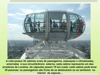 A roda possui 32 cabines ovais de passageiros, estanques e climatisadas,
amarradas à sua circunferência externa, cada cabine representa um dos
arredores de Londres. As cápsulas pesam 10 ton./cada; cada cabine pode levar
25 pessoas; os passageiros são livres de se deslocarem ou se sentarem no
interior da cápsula…
 