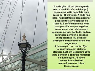 A roda gira 26 cm por segundo
(cerca de 0,9 km/h ou 0,6 mph) ;
assim uma volta completa dura
cerca de 30 minutos. A roda não
pára habitualmente para apanhar
passageiros; a velocidade de
rotação é suficientemente lenta
para permitir aos passageiros
entrar e sair das cabines sem
qualquer perigo. Contudo, poderá
parar para permitir a pessoas
incapacitadas ou de idade
avançada entrarem e sairem em
segurança.
A iluminação do London Eye
foi renovada com sistema
eléctrico LED em Dezembro 2006
para permitir o controlo numérico
da iluminação. Já não é
necessário substituir
manualmente os tubos
florescentes.
 