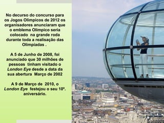 No decurso do concurso para
os Jogos Olimpicos de 2012 os
organisadores anunciaram que
o emblema Olimpico seria
colocado na grande roda
durante toda a realisação das
Olimpíadas .
A 5 de Junho de 2008, foi
anunciado que 30 milhões de
pessoas tinham visitado o
London Eye desde a data da
sua abertura Março de 2002
A 9 de Março de 2010, o
London Eye festejou o seu 10º.
aniversário.
 