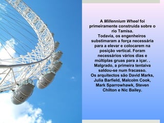 A Millennium Wheel foi
primeiramente construida sobre o
rio Tamisa.
Todavia, os engenheiros
substimaram a força necessária
para a elevar e colocarem na
posição vertical. Foram
necessários vários dias e
múltiplas gruas para a içar. .
Malgrado, a primeira tentaiva
saldou-se num fracasso.
Os arquitectos são David Marks,
Julia Barfield, Malcolm Cook,
Mark Sparrowhawk, Steven
Chilton e Nic Bailey.
 