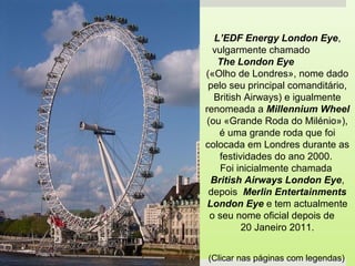 L’EDF Energy London Eye,
vulgarmente chamado
The London Eye
(«Olho de Londres», nome dado
pelo seu principal comanditário,
British Airways) e igualmente
renomeada a Millennium Wheel
(ou «Grande Roda do Milénio»),
é uma grande roda que foi
colocada em Londres durante as
festividades do ano 2000.
Foi inicialmente chamada
British Airways London Eye,
depois Merlin Entertainments
London Eye e tem actualmente
o seu nome oficial depois de
20 Janeiro 2011.
(Clicar nas páginas com legendas)
 