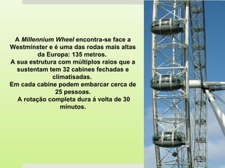 A Millennium Wheel encontra-se face a
Westminster e é uma das rodas mais altas
da Europa: 135 metros.
A sua estrutura com múltiplos raios que a
sustentam tem 32 cabines fechadas e
climatisadas.
Em cada cabine podem embarcar cerca de
25 pessoas.
A rotação completa dura á volta de 30
minutos.
 