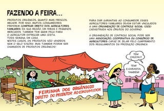 Produtos orgânicos, quanto mais frescos,
melhor. Por isso, muitos consumidores
preferem comprar direto dos agricultores
familiares da sua região, em feiras e pequenos
mercados. Também tem quem peça para
o agricultor entregar uma cesta,
toda semana, em casa.
Nestes casos, os produtos são vendidos
sem o selo SISORG. Mas também podem ser
chamados de produtos orgânicos!
������� � �����...
Para dar garantias ao consumidor, esses
agricultores familiares devem estar vinculados
a uma organização de controle social (OCS)
cadastrada nos órgãos do Governo.
A organização de controle social pode ser
uma associação, cooperativa ou consórcio de
agricultores capaz de zelar pelo cumprimento
dos regulamentos da produção orgânica.
TEM
CHUCHU?
TEM!
E GARANTIA,
TAMBÉM!
 