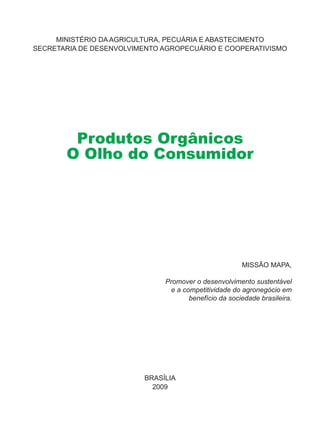 MINISTÉRIO DA AGRICULTURA, PECUÁRIA E ABASTECIMENTO
SECRETARIA DE DESENVOLVIMENTO AGROPECUÁRIO E COOPERATIVISMO
BRASÍLIA
2009
MISSÃO MAPA,
Promover o desenvolvimento sustentável
e a competitividade do agronegócio em
benefício da sociedade brasileira.
Produtos Orgânicos
O Olho do Consumidor
 