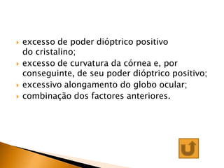    excesso de poder dióptrico positivo
    do cristalino;
   excesso de curvatura da córnea e, por
    conseguinte, de seu poder dióptrico positivo;
   excessivo alongamento do globo ocular;
   combinação dos factores anteriores.
 