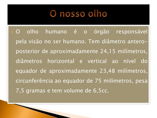    O   olho   humano    é   o   órgão   responsável
    pela visão no ser humano. Tem diâmetro antero-
    posterior de aproximadamente 24,15 milímetros,
    diâmetros horizontal e vertical ao nível do
    equador de aproximadamente 23,48 milímetros,
    circunferência ao equador de 75 milímetros, pesa
    7,5 gramas e tem volume de 6,5cc.
 
