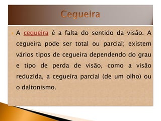    A cegueira é a falta do sentido da visão. A
    cegueira pode ser total ou parcial; existem
    vários tipos de cegueira dependendo do grau
    e tipo de perda de visão, como a visão
    reduzida, a cegueira parcial (de um olho) ou
    o daltonismo.
 