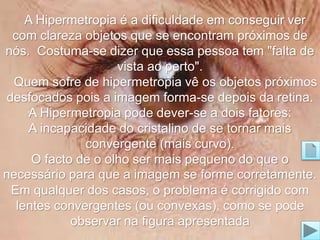 A Hipermetropia é a dificuldade em conseguir ver 
com clareza objetos que se encontram próximos de 
nós. Costuma-se dizer que essa pessoa tem "falta de 
vista ao perto". 
Quem sofre de hipermetropia vê os objetos próximos 
desfocados pois a imagem forma-se depois da retina. 
A Hipermetropia pode dever-se a dois fatores: 
A incapacidade do cristalino de se tornar mais 
convergente (mais curvo). 
O facto de o olho ser mais pequeno do que o 
necessário para que a imagem se forme corretamente. 
Em qualquer dos casos, o problema é corrigido com 
lentes convergentes (ou convexas), como se pode 
observar na figura apresentada 
 