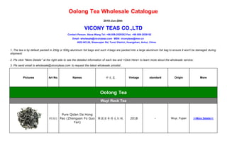 Oolong Tea Wholesale Catalogue
2018-Jun-20th
VICONY TEAS CO.,LTD
Contact Person: Alexa Wang Tel: +86-559-2529352 Fax: +86-559-2528152
Email: wholesale@viconyteas.com MSN: viconyteas@msn.cn
ADD-NO.28, Shewuqian Rd, Tunxi District, Huangshan, Anhui, China
1. The tea is by default packed in 250g or 500g aluminum foil bags and such 4 bags are packed into a large aluminum foil bag to ensure it won't be damaged during
shipment;
2. Pls click "More Details" at the right side to see the detailed information of each tea and >Click Here< to learn more about the wholesale service;
3. Pls send email to wholesale@viconyteas.com to request the latest wholesale pricelist .
Pictures Art No. Names 中文名 Vintage standard Origin More
Oolong Tea
Wuyi Rock Tea
WYA01
Pure Qidan Da Hong
Pao (Zhengyan Fo Guo
Yan)
佛国岩奇丹大红袍 2018 - Wuyi, Fujian >>More Details<<
显显
 