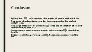 Conclusion
Oolong tea intermediate characters of green and black tea
Two cups of oolong tea every day is recommended for perfect
weight loss.
The large amount of Polyphenols stops the absorption of fat and
cholesterol by over 50%
Sometimes preservatives are used in instant tea harmful for
health
Excessive drinking of olong tea headaches,nausea,vomiting
etc
drinkingca
e
 