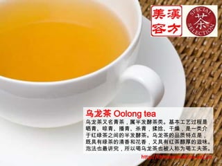 乌龙茶 Oolong tea乌龙茶又名青茶，属半发酵茶类。基本工艺过程是晒青、晾青、播青、杀青，揉捻、干燥，是一类介于红绿茶之间的半发酵茶。乌龙茶的品质特点是，既具有绿茶的清香和花香，又具有红茶醇厚的滋味。泡法也最讲究，所以喝乌龙茶也被人称为喝工夫茶。http://chinesemedicine.yo2.cn