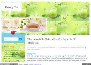 Oolong Tea 
Home 
The Incredible Natural Health Benefits Of 
Black Tea 
A UGUST 1 6 , 2 0 1 4 CHEERFULSPOON2 9 0 E-COMMERCE, HEA LT H A ND FIT NESS 
LEA V E A COMMENT 
Teasy Teas 
It is not a simple pause: a cup of tea can bring significant benefits. Check out all 
the beneficial properties of tea. A cup of tea can be used to lose fat and can be a 
real wellness ritual to regenerate and recharge. This article is dedicated to those 
people who really like to drink their tea without milk i.e. black tea. 
Search … Go 
Recent Posts 
Refresh Yourself with A 
Taste of Rooibos Tea 
The Incredible Natural 
Health Benefits Of 
Black Tea 
Oolong Tea Helps You 
open in browser PRO version Are you a developer? Try out the HTML to PDF API pdfcrowd.com 
 