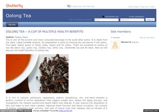 C reate your own free site! Share Sites | Sign up | Help 
Oolong Tea 
Not a Shutte rfly m em be r? Email 
R em em be r m e 
Forgot password? 
Password Sign in 
Subm Home 
Site members 
1 member See all members 
Marian R (Owner) 
OOLONG TEA – A CUP OF MULTIPLE HEALTH BENEFITS 
Author: Teasy Teas 
Tea is one of the ancient and most consumed beverage in the world after water. It is made from 
the plant called Camellia sinensis. Its preparation is done by brewing dry tea leaves in hot water. 
This plant mainly grows in China, India, Japan and Sri Lanka. There are hundreds of variety of 
tea like black tea, green tea, rooibos tea, white tea, chamomile tea and lot more. Here we will 
discuss the health benefits of oolong tea. 
It is rich in calcium, potassium, magnesium, sodium, phosphorus, zinc and many vitamins: a 
perfect cocktail of active ingredients that triggers weight loss, delays the aging process, and 
strengthens the immune system and mostly fights free radicals. It also reduces the absorption of 
fats and helps to burn more calories, improves heart function and blood circulation. Its content 
of protein stimulates brain activity, and that of tannin (tea that releases with an infusion of 5 
open in browser PRO version Are you a developer? Try out the HTML to PDF API pdfcrowd.com 
 