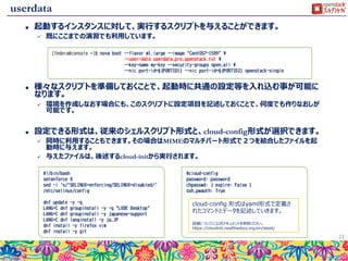 キーペア
 事前に作成したキーペアの公開鍵を、起動するインスタンスへ
設定する機能です。
 シンプルな機能ですが、自動化の実現とセキュリティを確保す
る上で極めて重要な機能になります。
 10台程度までは毎回ログインすることも可能かもしれませんが、100台、
200台となった場合には手動での作業はオーバーヘッドが大きくなりすぎ
てしまいます。
22
novaに登録された公開鍵を
インスタンス作成時に自動設定
ペアとなる秘密鍵を持つユーザ、もしくは
プログラムは、認証情報を知らなくてもログインして
各種操作が可能
 