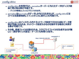 metadata
 インスタンスに対して特定のデータを与えることが可能です。
 key=value形式でデータを与えます。
 インスタンス内部から http://169.254.169.254/ へアクセスすることでいつでもデータが参
照できます。
 典型的な使い方として、１台目にDBサーバーを起動して、２台目にAPサーバーを起動
する際に、APサーバーに対して接続先のDBサーバーIPを与える、といった利用方法が
あります。
 前述のuserdataと合わせるて、高度な自動化が可能となります。
 またuserdata自身もmetadataの一部として格納されています。
24
DBサーバーIP
APサーバーの設定
ファイル
DBサーバーIP
DBサーバーIP
APサーバーの設定
ファイル
DBサーバーIP
人が設定を確認 手動で設定 APIからIPを受け取る
metadataに
IPをセットして起動
DBサーバーIP
metadataサーバ
userdataの
スクリプトで値
を受け取って
設定
 