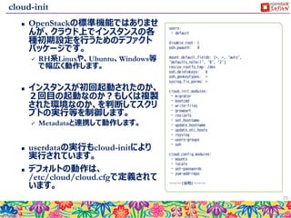 config-drive
 config-driveを利用すると、metadataサーバーに与えたデータをディスク経
由で受け取る事が可能です。
 ディスク領域としてOSにマウントされます。
 metadataはkey=valueのデータしか与えられませんが、config-driveには
ファイルを直接格納してインスタンスに渡すことも可能です。
 config-driveはインスタンス内でネットワーク設定で行われる前にデータ参
照が可能となるため、ネットワーク設定そのものを操作する場合に利用す
る事が可能です。
 その他、直接ファイルを渡せるため、スクリプトでファイルを生成するのが難
しい（数が多くて大変な）ケースでも利用できます。
25
metadataサーバ
config-drive
http://169.254.169.254
同じデータが参照可
能
ファイルを直接渡す
ことも可能。
 