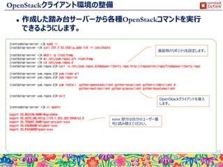 インスタンスへのアクセス
 作成したインスタンスへSSHでアクセスします。
 先ほどダウンロードしたSSH秘密鍵を使って、Floating IPのアドレスへ接続
してください。
 ログインユーザ名は centos になります。
 ログインが成功したら、pre-script で実行したファイルを確認します。
 Puttyはpem形式の秘密鍵を利用できませんので、以下の手順を参考に
鍵の形式を変換してください。
 http://docs.aws.amazon.com/ja_jp/AWSEC2/latest/UserGuide/putty.html
 以下はアクセス例になります。
53
$ ssh -i key-for-step.pem centos@192.168.253.96
The authenticity of host '192.168.253.96 (192.168.253.96)' can't be established.
ECDSA key fingerprint is SHA256:W1Dt5pJyKsu3eBfy9b5/ayamLgf0LEq/jSByo1PEo5Y.
Are you sure you want to continue connecting (yes/no)? yes
Warning: Permanently added '192.168.253.96' (ECDSA) to the list of known hosts.
[centos@step-server ~]$ hostname
step-server
[centos@step-server ~]$ cat /hello.txt
Hello World
先ほど入力したスクリプトが実行
されていることが確認できます。
 