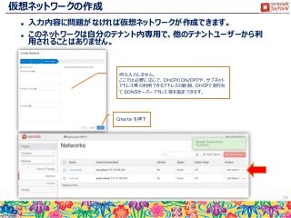 仮想ネットワークの作成
 入力内容に問題がなければ仮想ネットワークが作成できます。
 このネットワークは自分のテナント内専用で、他のテナントユーザーから利
用されることはありません。
70
何も入力しません。
ここでは必要に応じで、DHCPのON/OFFや、サブネット
アドレス帯の利用できるアドレスの範囲、DHCPで割り当
てるDNSサーバーアドレス等を指定できます。
Create を押下
 