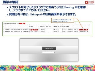 構築の確認
 スクリプトが完了したらブラウザで割当てられたFloating IPを確認
し、ブラウザでアクセスしてください。
 問題がなければ、Etherpad の初期画面が表示されます。
78
[centos@step-server ~]$ nova list
+--------------------------------------+-------------+--------+------------+-------------+---------------------------------------+
| ID | Name | Status | Task State | Power State | Networks |
+--------------------------------------+-------------+--------+------------+-------------+---------------------------------------+
| 570d141c-a15d-48af-b939-67b59a98f2ea | my-etherpad | ACTIVE | - | Running | work-net=172.16.100.3, 192.168.253.98 |
| a6a0b553-45ca-41e8-8cf9-4077fa02e5d9 | step-server | ACTIVE | - | Running | work-net=172.16.100.2, 192.168.253.96 |
+--------------------------------------+-------------+--------+------------+-------------+---------------------------------------+
インスタンスへ割当てられている
Floating IPを確認します。
 