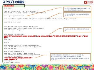 スクリプトの解説
79
#!/bin/bash
function if_error_exit() { echo "Error: $1"; exit 1; }
function get_uuid () { cat - | grep " id " | awk '{print $4}'; }
source openrc || if_error_exit
curl -o userdata_etherpad_centos7.txt http://reposerver/handson/20151214-ood2015/userdata_etherpad_centos7.txt
nova list || if_error_exit
echo "新たなキーペア key-for-etherpad を作成します"
nova keypair-add key-for-etherpad | tee key-for-etherpad.pem
chmod 600 key-for-etherpad.pem
echo "Floaitng IPを取得します"
export FIP=`nova floating-ip-create ext-net_1214 | grep ext-net_1214 |grep "[0-9]¥+¥.[0-9]¥+¥.[0-9]¥+¥.[0-9]¥+" | awk -e '{print
$4}'`
echo ${FIP}
sleep 3
echo "使用するネットワーク work-net のUUIDを取得します"
export MY_WORK_NET=`neutron net-show work-net | get_uuid`
echo ${MY_WORK_NET}
echo "インスタンスを起動します"
nova boot --flavor m1.small --image "CentOS7" ¥
--key-name key-for-etherpad --security-groups default ¥
--nic net-id=${MY_WORK_NET} ¥
--user-data userdata_etherpad_centos7.txt ¥
--meta fip=${FIP} ¥
my-etherpad
～～～～（省略）～～～～
このスクリプトではOpenStackコマンドを実行する
ので、最初に環境変数を読み込みます。
インスタンス起動時に与える userdata をダウン
ロードしています。
Floating IPを取得し、変数FIPに格納していま
す。
インスタンス起動時に、先ほどダウンロードしたuserdataを指定し、
更に metadata fip に 変数FIPの内容をセットしています。
これでインスタンス起動時に、userdata_etherpad_centos7.txt が実
行されます。
1st_etherpad.sh
 