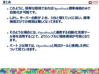 まとめ
 このように、簡単な環境であればOpenStack標準機能のみで
自動化が可能です。
 しかし、サーバー台数が２台、３台と増えていくに従い、標準
機能だけでの構築は難しくなってきます。
 そのような場合には、OpenStackと連携する自動化支援ツー
ル等を活用することで、よりシンプルに環境構築が可能となり
ます。
 パート２以降では、OpenStackと周辺ツールと連携した例に
ついて見ていきます。
81
 
