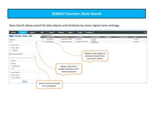 SEARCH Function: Basic Search
Basic Search allows search for data objects and attributes by name, logical name and tags.
Allows wild cards ?
(single character) and *
(multi character)
Search can be restricted
to a namespace.
Expand a data object or
attribute directly from
the search results
 