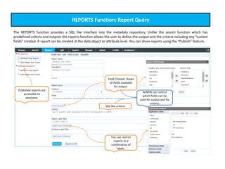 REPORTS Function: Report Query
The REPORTS function provides a SQL like interface into the metadata repository. Unlike the search function which has
predefined criteria and outputs the reports function allows the user to define the output and the criteria including any “custom
fields” created. A report can be created at the data object or attribute level. You can share reports using the “Publish” feature.
Published reports are
accessible to
everyone.
Field Chooser shows
all fields available
for output.
SQL like criteria
You can restrict
reports to a
combination of
labels.
ADMIN can control
which fields can be
used for output and for
criteria.
 