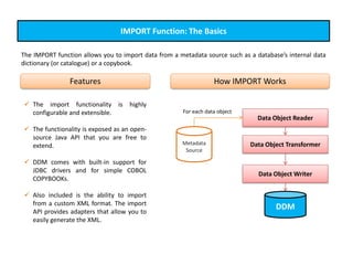 IMPORT Function: The Basics
The IMPORT function allows you to import data from a metadata source such as a database’s internal data
dictionary (or catalogue) or a copybook.
 The import functionality is highly
configurable and extensible.
 The functionality is exposed as an open-
source Java API that you are free to
extend.
 DDM comes with built-in support for
JDBC drivers and for simple COBOL
COPYBOOKs.
 Also included is the ability to import
from a custom XML format. The import
API provides adapters that allow you to
easily generate the XML.
Features How IMPORT Works
Data Object Reader
Data Object Transformer
Data Object Writer
DDM
Metadata
Source
For each data object
 
