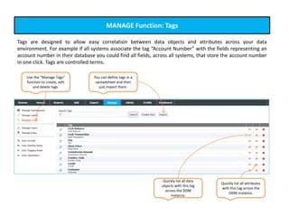 MANAGE Function: Tags
Tags are designed to allow easy correlation between data objects and attributes across your data
environment. For example if all systems associate the tag “Account Number” with the fields representing an
account number in their database you could find all fields, across all systems, that store the account number
in one click. Tags are controlled terms.
Use the “Manage Tags”
function to create, edit
and delete tags.
You can define tags in a
spreadsheet and then
just import them.
Quickly list all data
objects with this tag
across the DDM
instance.
Quickly list all attributes
with this tag across the
DDM instance.
 